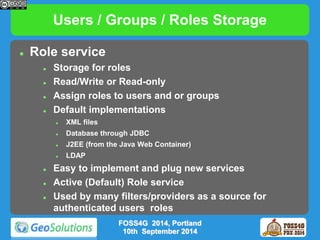 Users / Groups / Roles Storage 
 Role service 
 Storage for roles 
 Read/Write or Read-only 
 Assign roles to users and or groups 
 Default implementations 
 XML files 
 Database through JDBC 
 J2EE (from the Java Web Container) 
 LDAP 
 Easy to implement and plug new services 
 Active (Default) Role service 
 Used by many filters/providers as a source for 
authenticated users roles 
FOSS4G 2014, Portland 
10th September 2014 
 