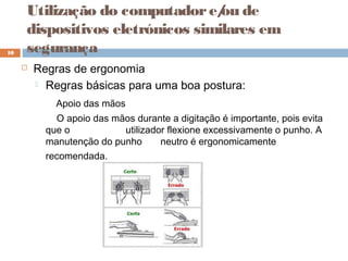  Regras de ergonomia
 Regras básicas para uma boa postura:
Apoio das mãos
O apoio das mãos durante a digitação é importante, pois evita
que o utilizador flexione excessivamente o punho. A
manutenção do punho neutro é ergonomicamente
recomendada.
10
Utilização do computadore/ou de
dispositivos eletrónicos similares em
segurança
 