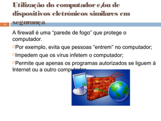 A firewall é uma “parede de fogo” que protege o
computador.
Por exemplo, evita que pessoas “entrem” no computador;
Impedem que os vírus infetem o computador;
Permite que apenas os programas autorizados se liguem à
Internet ou a outro computador.
4
Utilização do computadore/ou de
dispositivos eletrónicos similares em
segurança
 