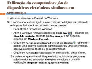  Ativar ou desativar a Firewall do Windows
Se o computador estiver ligado a uma rede, as definições da política de
rede poderão impedir a conclusão destes passos.
 Para ativar a Firewall do Windows
1. Abrir a Windows Firewall clicando no botão Iniciar clicando em
Painel de controlo, clicando em Segurança, e em seguida,
clicando em Windows Firewall.
2. Clique em Ativarou desativara Firewall do Windows Se lhe for
pedida uma palavra-passe de administrador ou uma confirmação,
escreva a palavra-passe ou dê a confirmação.
3. Clique em Ativada (recomendado) e, em seguida, clique em ok.
Se pretender que a firewall bloqueie tudo, incluindo os programas
selecionados no separador Exceções, selecione a caixa de
verificação Bloqueartodas as ligações a receber.
5
Utilização do computadore/ou de
dispositivos eletrónicos similares em
segurança
 