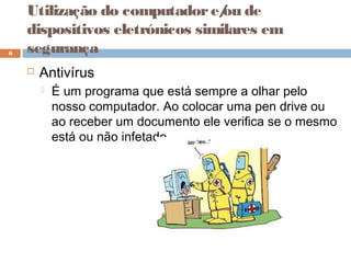  Antivírus
 É um programa que está sempre a olhar pelo
nosso computador. Ao colocar uma pen drive ou
ao receber um documento ele verifica se o mesmo
está ou não infetado.
6
Utilização do computadore/ou de
dispositivos eletrónicos similares em
segurança
 