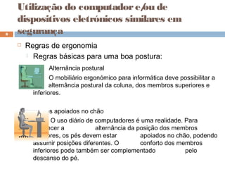  Regras de ergonomia
 Regras básicas para uma boa postura:
Alternância postural
O mobiliário ergonómico para informática deve possibilitar a
alternância postural da coluna, dos membros superiores e
inferiores.
Pés apoiados no chão
O uso diário de computadores é uma realidade. Para
favorecer a alternância da posição dos membros
inferiores, os pés devem estar apoiados no chão, podendo
assumir posições diferentes. O conforto dos membros
inferiores pode também ser complementado pelo
descanso do pé.
8
Utilização do computadore/ou de
dispositivos eletrónicos similares em
segurança
 