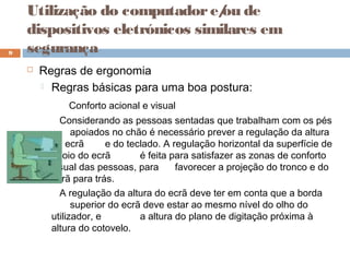  Regras de ergonomia
 Regras básicas para uma boa postura:
Conforto acional e visual
Considerando as pessoas sentadas que trabalham com os pés
apoiados no chão é necessário prever a regulação da altura
do ecrã e do teclado. A regulação horizontal da superfície de
apoio do ecrã é feita para satisfazer as zonas de conforto
visual das pessoas, para favorecer a projeção do tronco e do
ecrã para trás.
A regulação da altura do ecrã deve ter em conta que a borda
superior do ecrã deve estar ao mesmo nível do olho do
utilizador, e a altura do plano de digitação próxima à
altura do cotovelo.
9
Utilização do computadore/ou de
dispositivos eletrónicos similares em
segurança
 