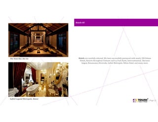 Hotels 4UHotels 4U
| Page 11
Hotels are carefully selected. We have successfully partnered with nearly 200 Deluxe
Hotels, Resorts throughout Vietnam such as Park Hyatt, Intercontinental, Sheraton
Saigon, Renaissance Riverside, Sofitel Metropole, Hilton Hotel, and many more.
The Nam Hai, Hoi An
Sofitel Legend Metropole, Hanoi
 