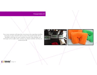 | Page 12
Transportation 4UTransportation 4U
You or your customers will enjoy their trip of worry free regarding travelling
from place to place with 4U’s add on service. We provide headset, Wi-Fi,
flashlight, vomit bag, oil, insect repellent, hand gel, Urgo bandage, and
beverages such as coffee, water, and beer are always available. And they are
prepared just 4U.
 