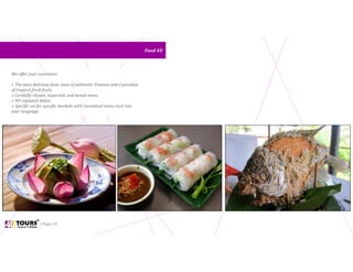 | Page 14
Food 4UFood 4U
We offer your customers:
+ The most delicious food, taste of authentic Vietnam and a paradise
of tropical fresh fruits
+ Carefully chosen, inspected, and tasted menu
+ NO repeated dishes
+ Specific set for specific markets with translated menu card into
your language
 