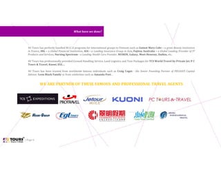| Page 6
4U Tours has perfectly handled M.I.C.E programs for international groups to Vietnam such as Guinot Mary Cohr – a great Beauty Institution
in France, ING – a Global Financial Institution, AIA – a Leading Insurance Group in Asia, Fujitsu Australia – a Global Leading Provider of IT
Products and Services, Nursing Spectrum - a Leading Health Care Provider, NUSKIN, Galaxy, Moet Henessy, Daikin, etc.
4U Tours has professionally provided Ground Handling Service, Land Logistics and Tour Packages for TCS World Travel by Private Jet, P C
Tours & Travel, Kuoni, EGL…
4U Tours has been trusted from worldwide famous individuals such as Craig Cogut - the Senior Founding Partner of PEGASUS Capital
Advisor, Leon Black Family or from celebrities such as Amanda Peet…
What have we done?What have we done?
WE ARE PARTNER OF THESE FAMOUS AND PROFESSIONAL TRAVEL AGENTS
 