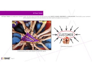 | Page 8
4U Tours’ Vision4U Tours’ Vision
4U Tours’ Vision is to satisfy your customers better day after day by providing the best services with SAFETY, LUXURY, ENJOYMENT and RELAXATION. Travel with us, your customers
will be pampered with great care and attention since their health and safety are our priorities.
Professional Team with MAKE IT HAPPEN spirit
Customers focused
 