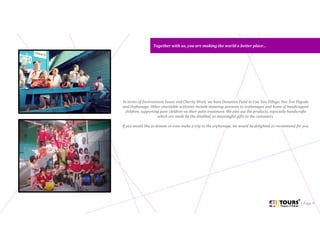 Together with us, you are making the world a better place…Together with us, you are making the world a better place…
| Page 9
In terms of Environment Issues and Charity Work, we have Donation Fund to Cua Van Village, Duc Son Pagoda
and Orphanage. Other charitable activities include donating presents to orphanages and home of handicapped
children, supporting poor children on their polio treatment. We also use the products, especially handicrafts
which are made by the disabled, as meaningful gifts to the customers.
If you would like to donate or even make a trip to the orphanage, we would be delighted to recommend for you.
 