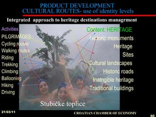 PRODUCT DEVELOPMENT  CULTURAL ROUTES- use of identity levels Content: HERITAGE  Historic monuments Heritage   Sites Cultural landscapes  Historic roads Inatngible heritage Traditional buildings 21/03/11 CROATIAN CHAMBER OF ECONOMY   Integrated  approach to heritage destinations managrment Stubičke toplice Activities PILGRIMAGES . .  Cycling routes Walking routes Riding Trekking Climbing … Ballooning  Hiking Driving 