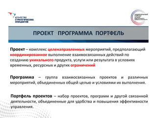ПРОЕКТ ПРОГРАММА ПОРТФЕЛЬ
Проект – комплекс целенаправленных мероприятий, предполагающий
координированное выполнение взаимосвязанных действий по
созданию уникального продукта, услуги или результата в условиях
временных, ресурсных и других ограничений
Программа – группа взаимосвязанных проектов и различных
мероприятий, объединенных общей целью и условиями их выполнения.
Портфель проектов – набор проектов, программ и другой связанной
деятельности, объединенные для удобства и повышения эффективности
управления.
 