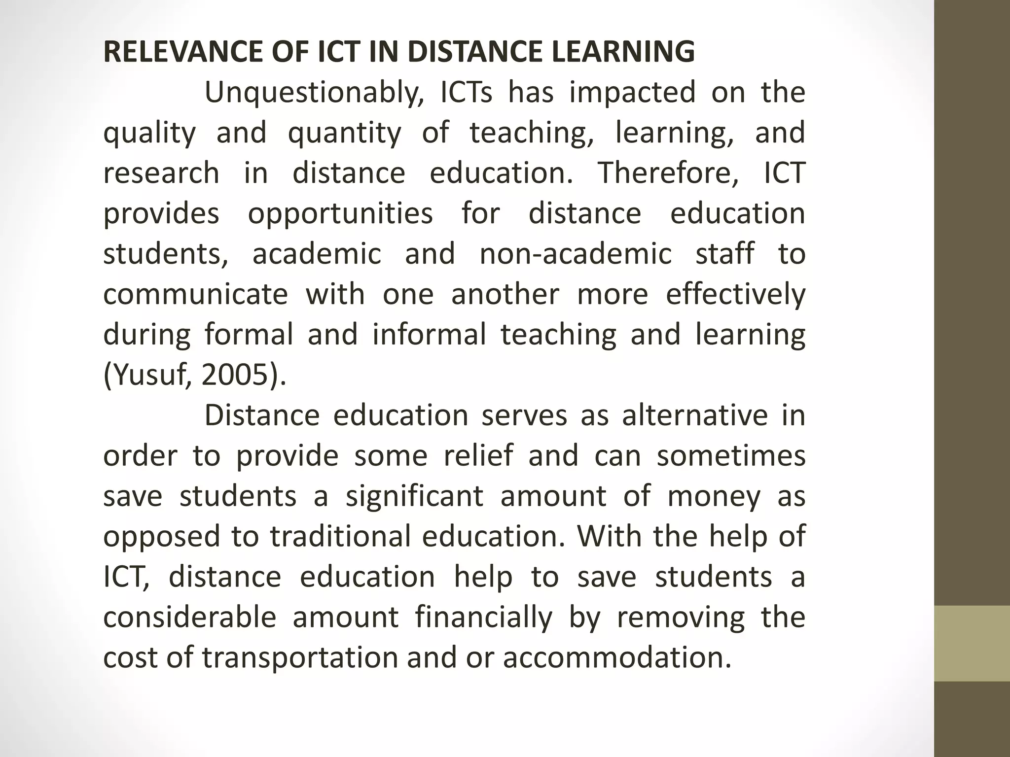 RELEVANCE OF ICT IN DISTANCE LEARNING
Unquestionably, ICTs has impacted on the
quality and quantity of teaching, learning, and
research in distance education. Therefore, ICT
provides opportunities for distance education
students, academic and non-academic staff to
communicate with one another more effectively
during formal and informal teaching and learning
(Yusuf, 2005).
Distance education serves as alternative in
order to provide some relief and can sometimes
save students a significant amount of money as
opposed to traditional education. With the help of
ICT, distance education help to save students a
considerable amount financially by removing the
cost of transportation and or accommodation.
 