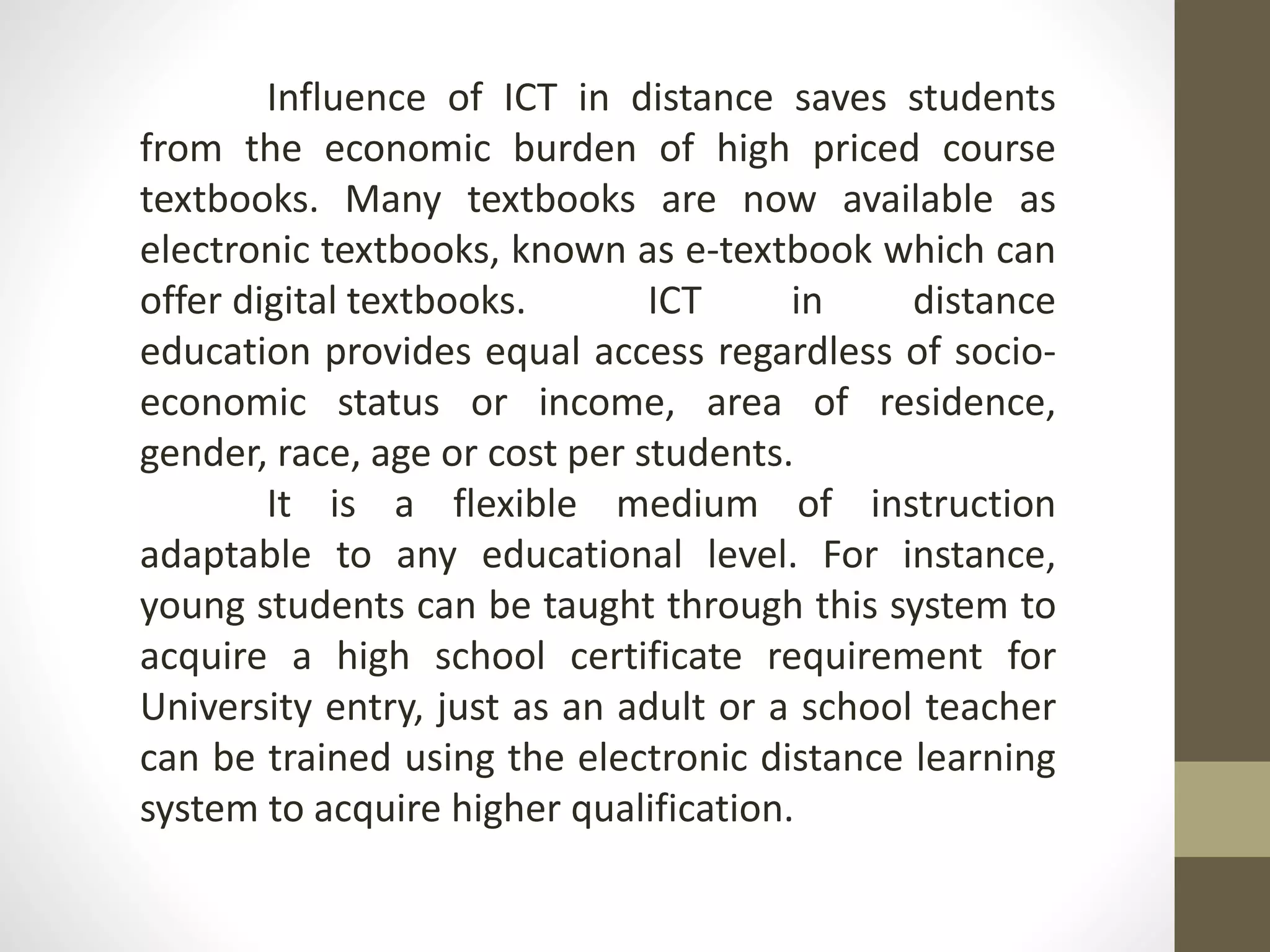 Influence of ICT in distance saves students
from the economic burden of high priced course
textbooks. Many textbooks are now available as
electronic textbooks, known as e-textbook which can
offer digital textbooks. ICT in distance
education provides equal access regardless of socio-
economic status or income, area of residence,
gender, race, age or cost per students.
It is a flexible medium of instruction
adaptable to any educational level. For instance,
young students can be taught through this system to
acquire a high school certificate requirement for
University entry, just as an adult or a school teacher
can be trained using the electronic distance learning
system to acquire higher qualification.
 