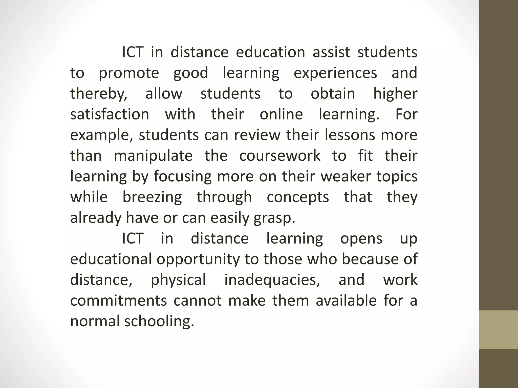 ICT in distance education assist students
to promote good learning experiences and
thereby, allow students to obtain higher
satisfaction with their online learning. For
example, students can review their lessons more
than manipulate the coursework to fit their
learning by focusing more on their weaker topics
while breezing through concepts that they
already have or can easily grasp.
ICT in distance learning opens up
educational opportunity to those who because of
distance, physical inadequacies, and work
commitments cannot make them available for a
normal schooling.
 