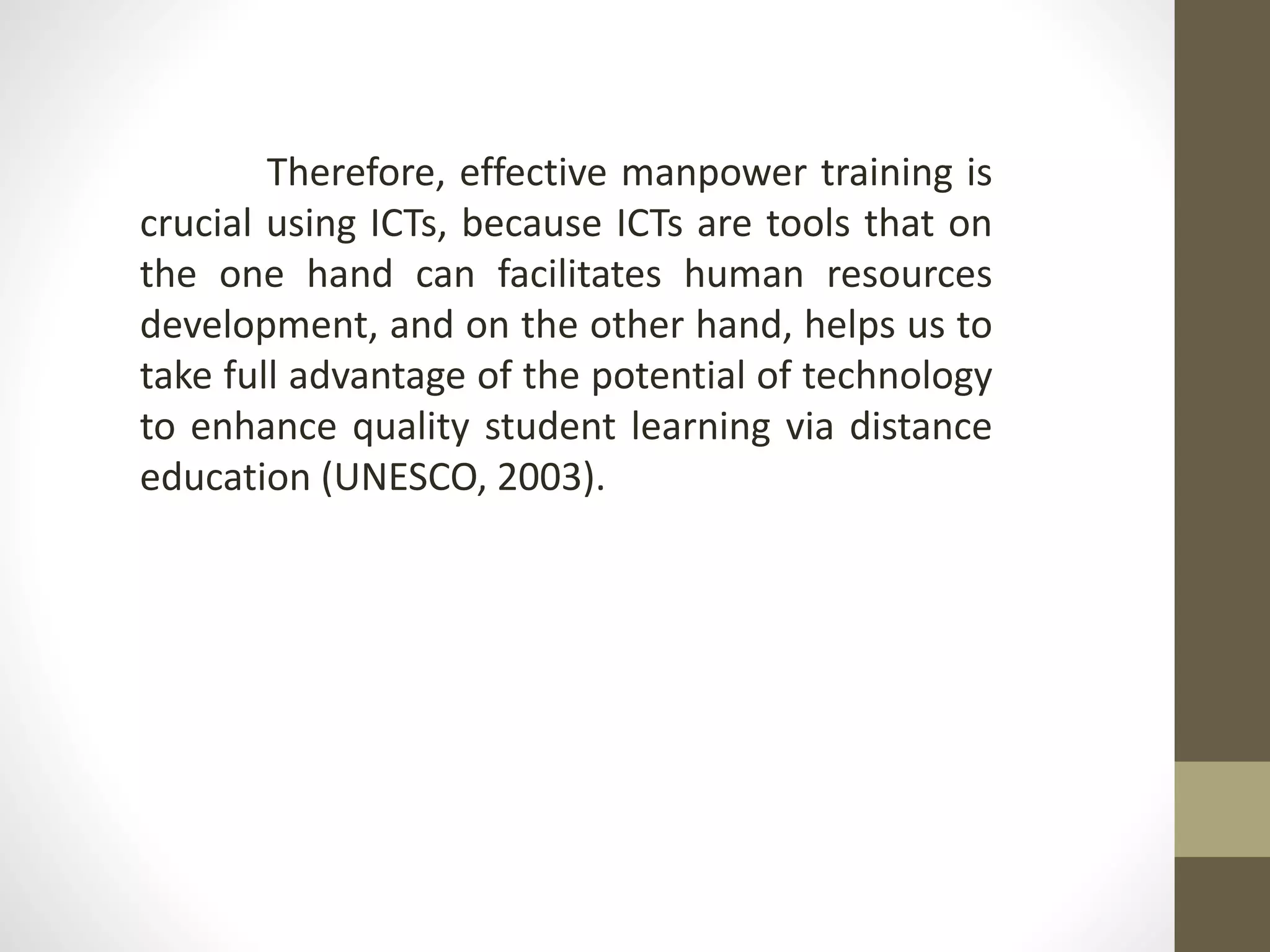 Therefore, effective manpower training is
crucial using ICTs, because ICTs are tools that on
the one hand can facilitates human resources
development, and on the other hand, helps us to
take full advantage of the potential of technology
to enhance quality student learning via distance
education (UNESCO, 2003).
 