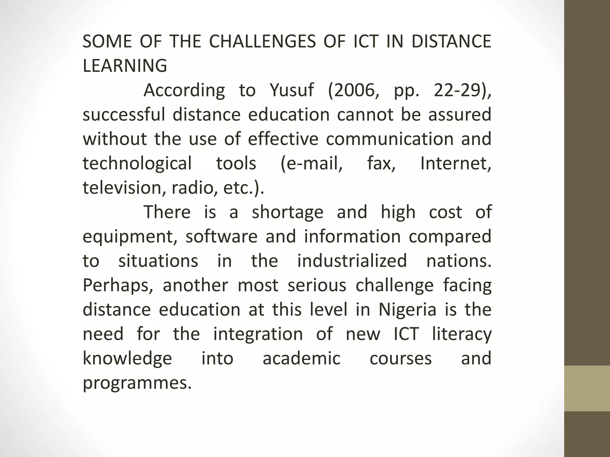 SOME OF THE CHALLENGES OF ICT IN DISTANCE
LEARNING
According to Yusuf (2006, pp. 22-29),
successful distance education cannot be assured
without the use of effective communication and
technological tools (e-mail, fax, Internet,
television, radio, etc.).
There is a shortage and high cost of
equipment, software and information compared
to situations in the industrialized nations.
Perhaps, another most serious challenge facing
distance education at this level in Nigeria is the
need for the integration of new ICT literacy
knowledge into academic courses and
programmes.
 