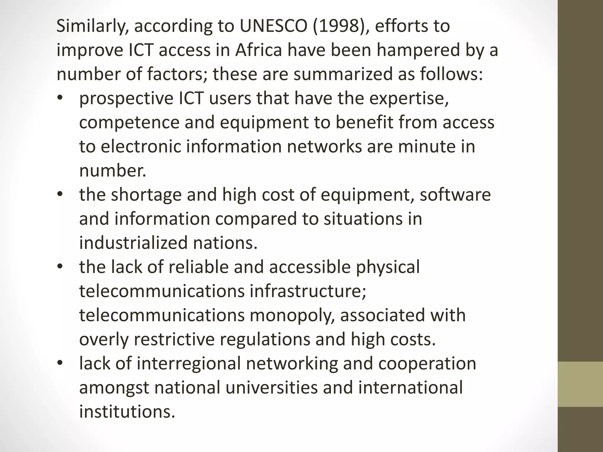 Similarly, according to UNESCO (1998), efforts to
improve ICT access in Africa have been hampered by a
number of factors; these are summarized as follows:
• prospective ICT users that have the expertise,
competence and equipment to benefit from access
to electronic information networks are minute in
number.
• the shortage and high cost of equipment, software
and information compared to situations in
industrialized nations.
• the lack of reliable and accessible physical
telecommunications infrastructure;
telecommunications monopoly, associated with
overly restrictive regulations and high costs.
• lack of interregional networking and cooperation
amongst national universities and international
institutions.
 