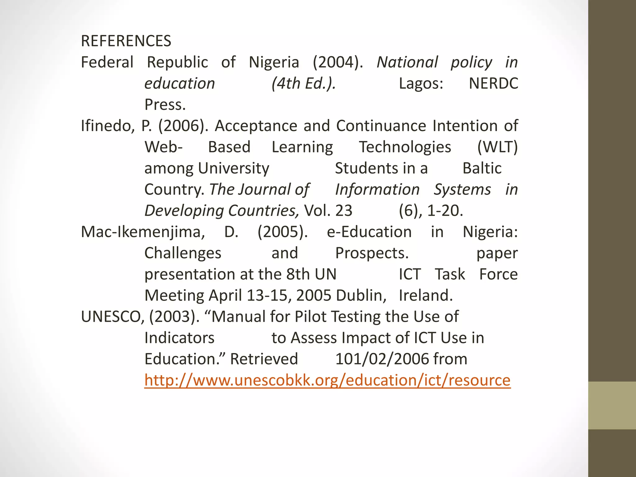 REFERENCES
Federal Republic of Nigeria (2004). National policy in
education (4th Ed.). Lagos: NERDC
Press.
Ifinedo, P. (2006). Acceptance and Continuance Intention of
Web- Based Learning Technologies (WLT)
among University Students in a Baltic
Country. The Journal of Information Systems in
Developing Countries, Vol. 23 (6), 1-20.
Mac-Ikemenjima, D. (2005). e-Education in Nigeria:
Challenges and Prospects. paper
presentation at the 8th UN ICT Task Force
Meeting April 13-15, 2005 Dublin, Ireland.
UNESCO, (2003). “Manual for Pilot Testing the Use of
Indicators to Assess Impact of ICT Use in
Education.” Retrieved 101/02/2006 from
http://www.unescobkk.org/education/ict/resource
 