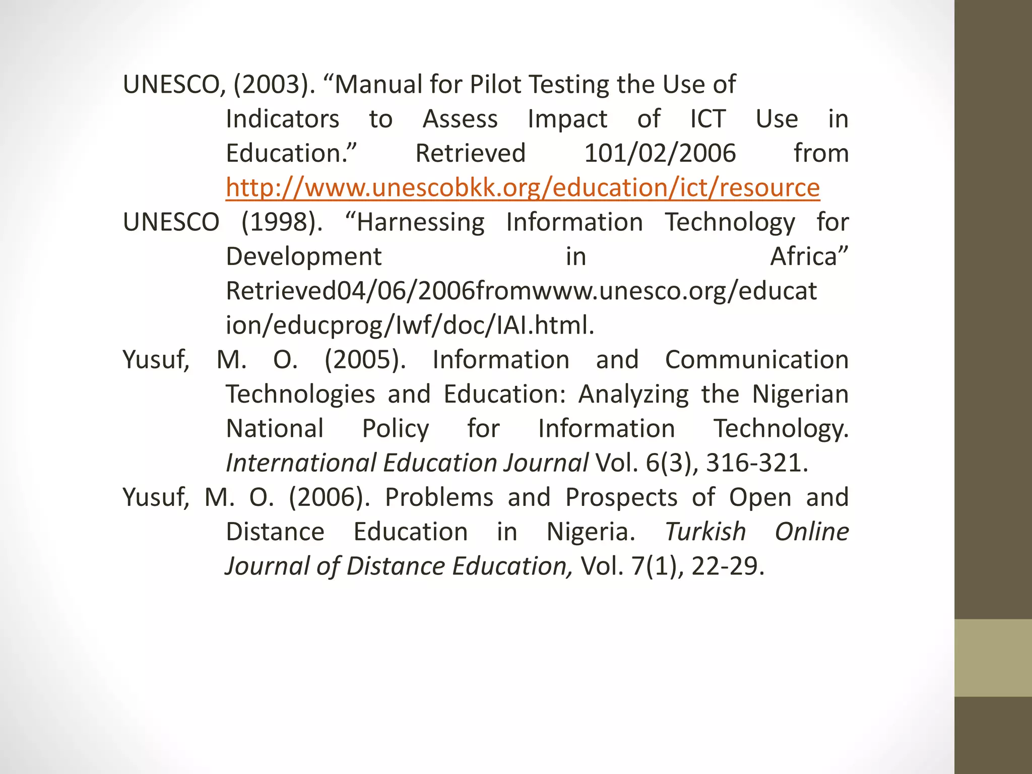UNESCO, (2003). “Manual for Pilot Testing the Use of
Indicators to Assess Impact of ICT Use in
Education.” Retrieved 101/02/2006 from
http://www.unescobkk.org/education/ict/resource
UNESCO (1998). “Harnessing Information Technology for
Development in Africa”
Retrieved04/06/2006fromwww.unesco.org/educat
ion/educprog/Iwf/doc/IAI.html.
Yusuf, M. O. (2005). Information and Communication
Technologies and Education: Analyzing the Nigerian
National Policy for Information Technology.
International Education Journal Vol. 6(3), 316-321.
Yusuf, M. O. (2006). Problems and Prospects of Open and
Distance Education in Nigeria. Turkish Online
Journal of Distance Education, Vol. 7(1), 22-29.
 