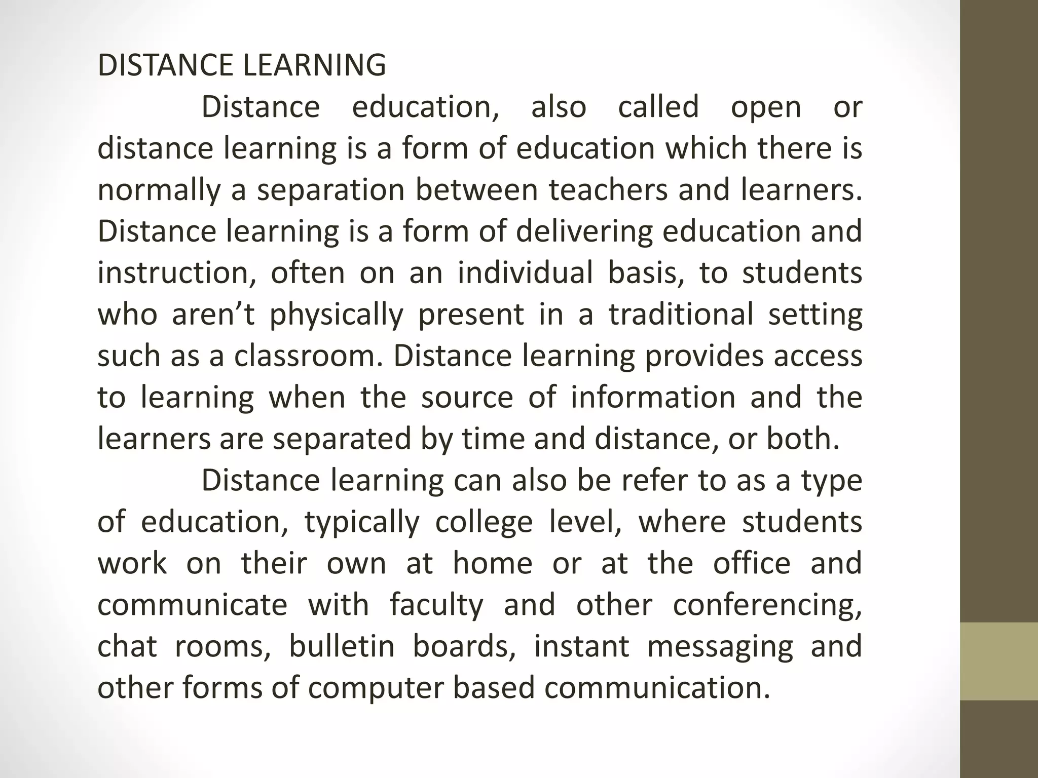 DISTANCE LEARNING
Distance education, also called open or
distance learning is a form of education which there is
normally a separation between teachers and learners.
Distance learning is a form of delivering education and
instruction, often on an individual basis, to students
who aren’t physically present in a traditional setting
such as a classroom. Distance learning provides access
to learning when the source of information and the
learners are separated by time and distance, or both.
Distance learning can also be refer to as a type
of education, typically college level, where students
work on their own at home or at the office and
communicate with faculty and other conferencing,
chat rooms, bulletin boards, instant messaging and
other forms of computer based communication.
 