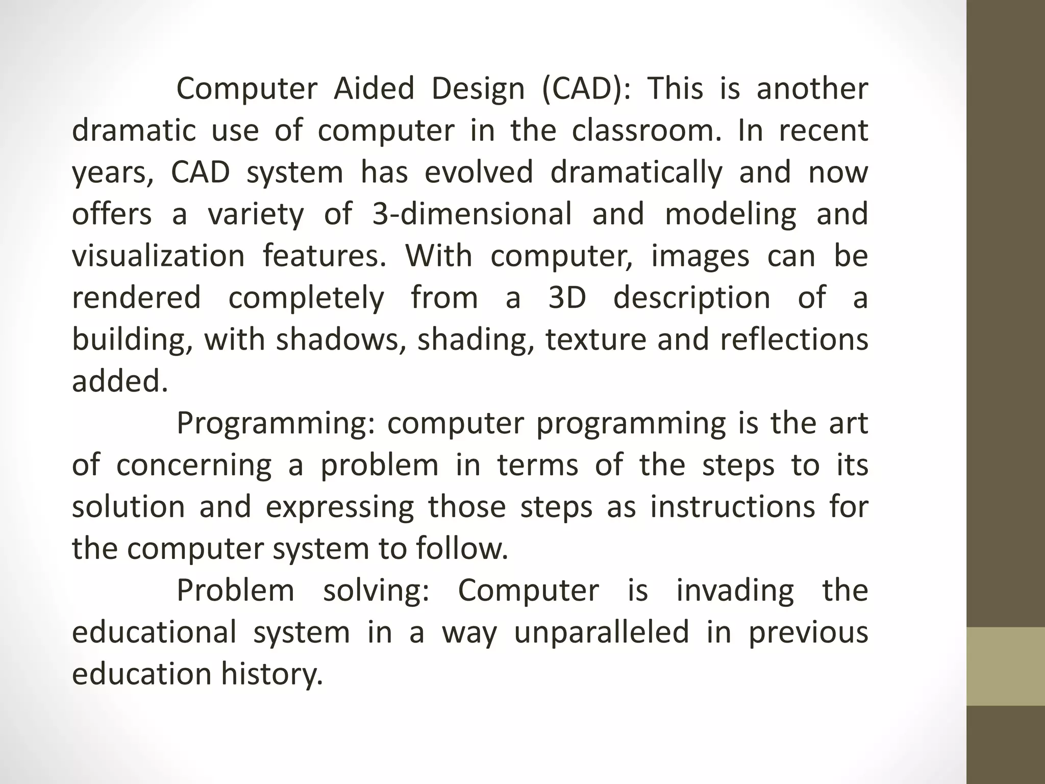 Computer Aided Design (CAD): This is another
dramatic use of computer in the classroom. In recent
years, CAD system has evolved dramatically and now
offers a variety of 3-dimensional and modeling and
visualization features. With computer, images can be
rendered completely from a 3D description of a
building, with shadows, shading, texture and reflections
added.
Programming: computer programming is the art
of concerning a problem in terms of the steps to its
solution and expressing those steps as instructions for
the computer system to follow.
Problem solving: Computer is invading the
educational system in a way unparalleled in previous
education history.
 