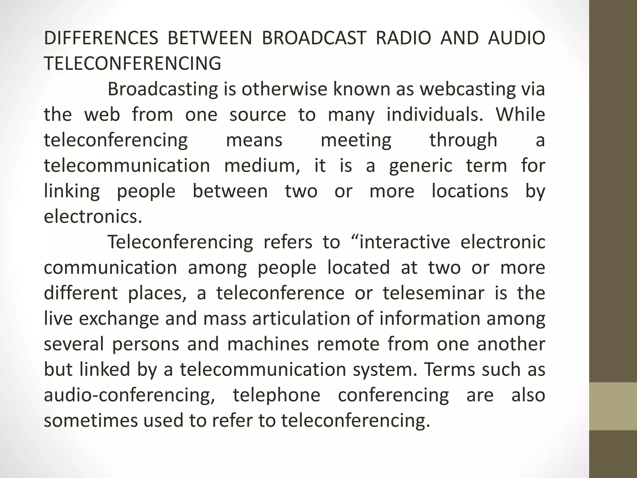 DIFFERENCES BETWEEN BROADCAST RADIO AND AUDIO
TELECONFERENCING
Broadcasting is otherwise known as webcasting via
the web from one source to many individuals. While
teleconferencing means meeting through a
telecommunication medium, it is a generic term for
linking people between two or more locations by
electronics.
Teleconferencing refers to “interactive electronic
communication among people located at two or more
different places, a teleconference or teleseminar is the
live exchange and mass articulation of information among
several persons and machines remote from one another
but linked by a telecommunication system. Terms such as
audio-conferencing, telephone conferencing are also
sometimes used to refer to teleconferencing.
 