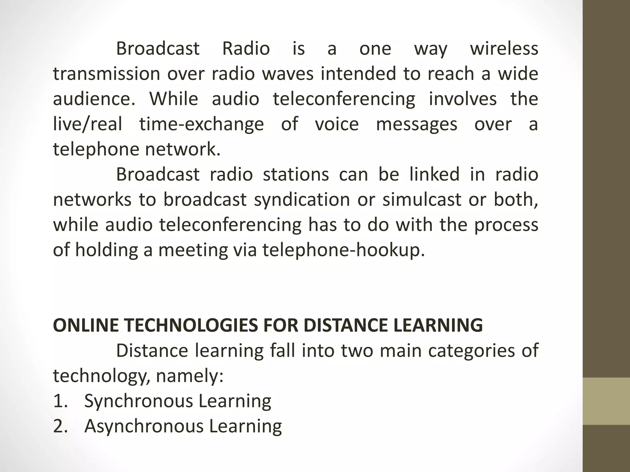 Broadcast Radio is a one way wireless
transmission over radio waves intended to reach a wide
audience. While audio teleconferencing involves the
live/real time-exchange of voice messages over a
telephone network.
Broadcast radio stations can be linked in radio
networks to broadcast syndication or simulcast or both,
while audio teleconferencing has to do with the process
of holding a meeting via telephone-hookup.
ONLINE TECHNOLOGIES FOR DISTANCE LEARNING
Distance learning fall into two main categories of
technology, namely:
1. Synchronous Learning
2. Asynchronous Learning
 