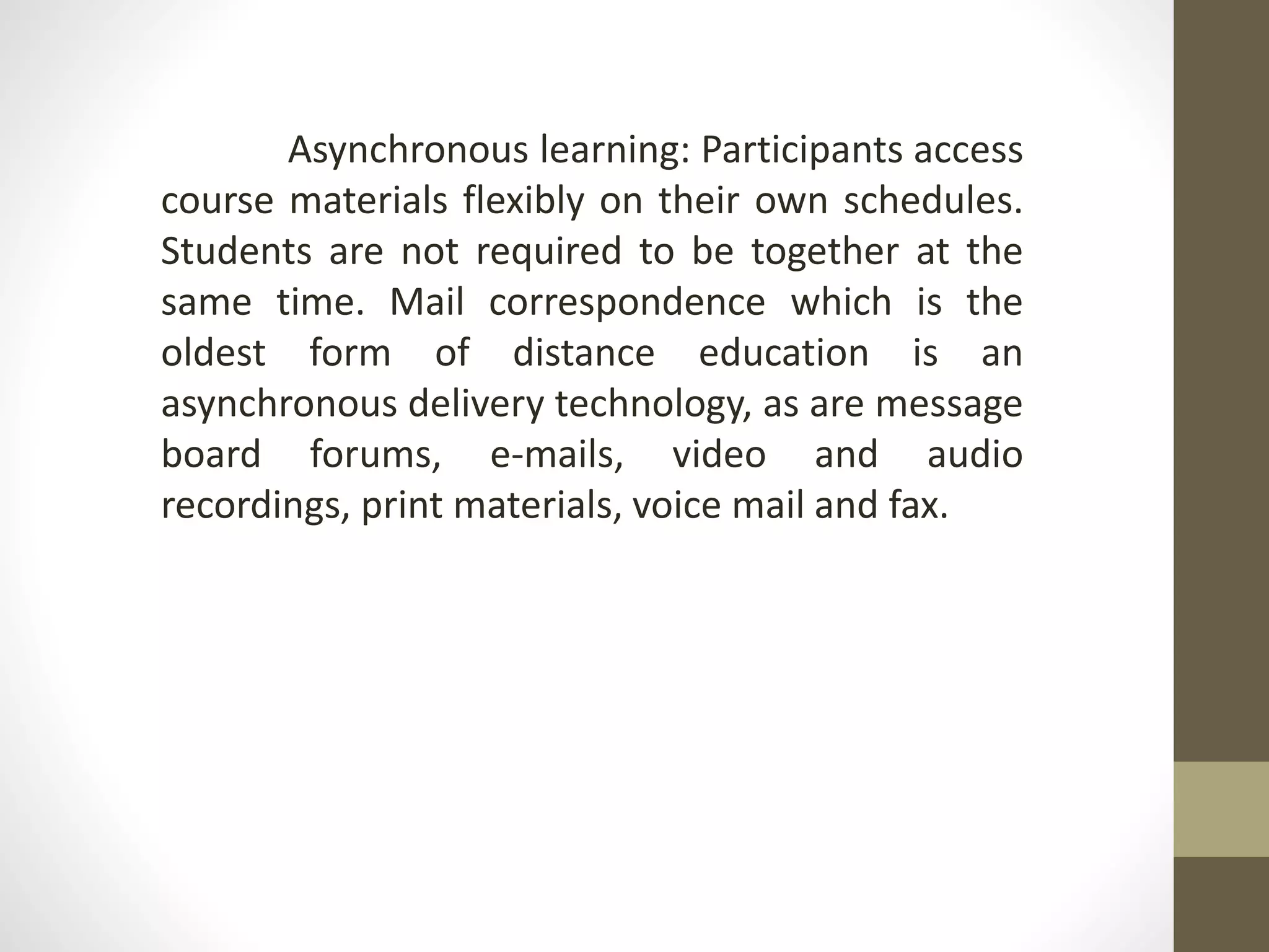 Asynchronous learning: Participants access
course materials flexibly on their own schedules.
Students are not required to be together at the
same time. Mail correspondence which is the
oldest form of distance education is an
asynchronous delivery technology, as are message
board forums, e-mails, video and audio
recordings, print materials, voice mail and fax.
 
