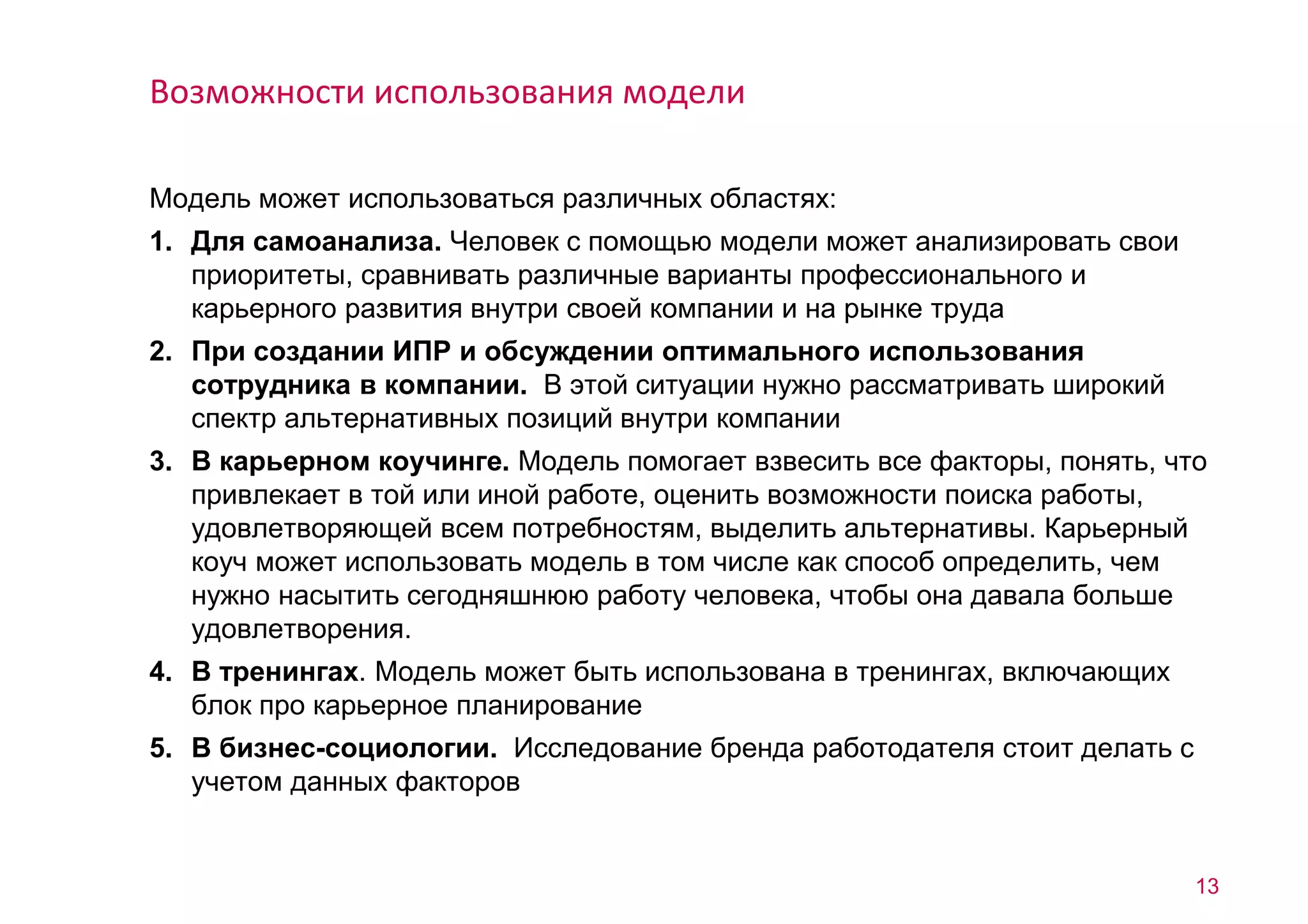 Модель может использоваться различных областях: 
1. Для самоанализа. Человек с помощью модели может анализировать свои 
приоритеты, сравнивать различные варианты профессионального и 
карьерного развития внутри своей компании и на рынке труда 
2. При создании ИПР и обсуждении оптимального использования 
сотрудника в компании. В этой ситуации нужно рассматривать широкий 
спектр альтернативных позиций внутри компании 
3. В карьерном коучинге. Модель помогает взвесить все факторы, понять, что 
привлекает в той или иной работе, оценить возможности поиска работы, 
удовлетворяющей всем потребностям, выделить альтернативы. Карьерный 
коуч может использовать модель в том числе как способ определить, чем 
нужно насытить сегодняшнюю работу человека, чтобы она давала больше 
удовлетворения. 
4. В тренингах. Модель может быть использована в тренингах, включающих 
блок про карьерное планирование 
5. В бизнес-социологии. Исследование бренда работодателя стоит делать с 
учетом данных факторов 
13 
Возможности использования модели 
