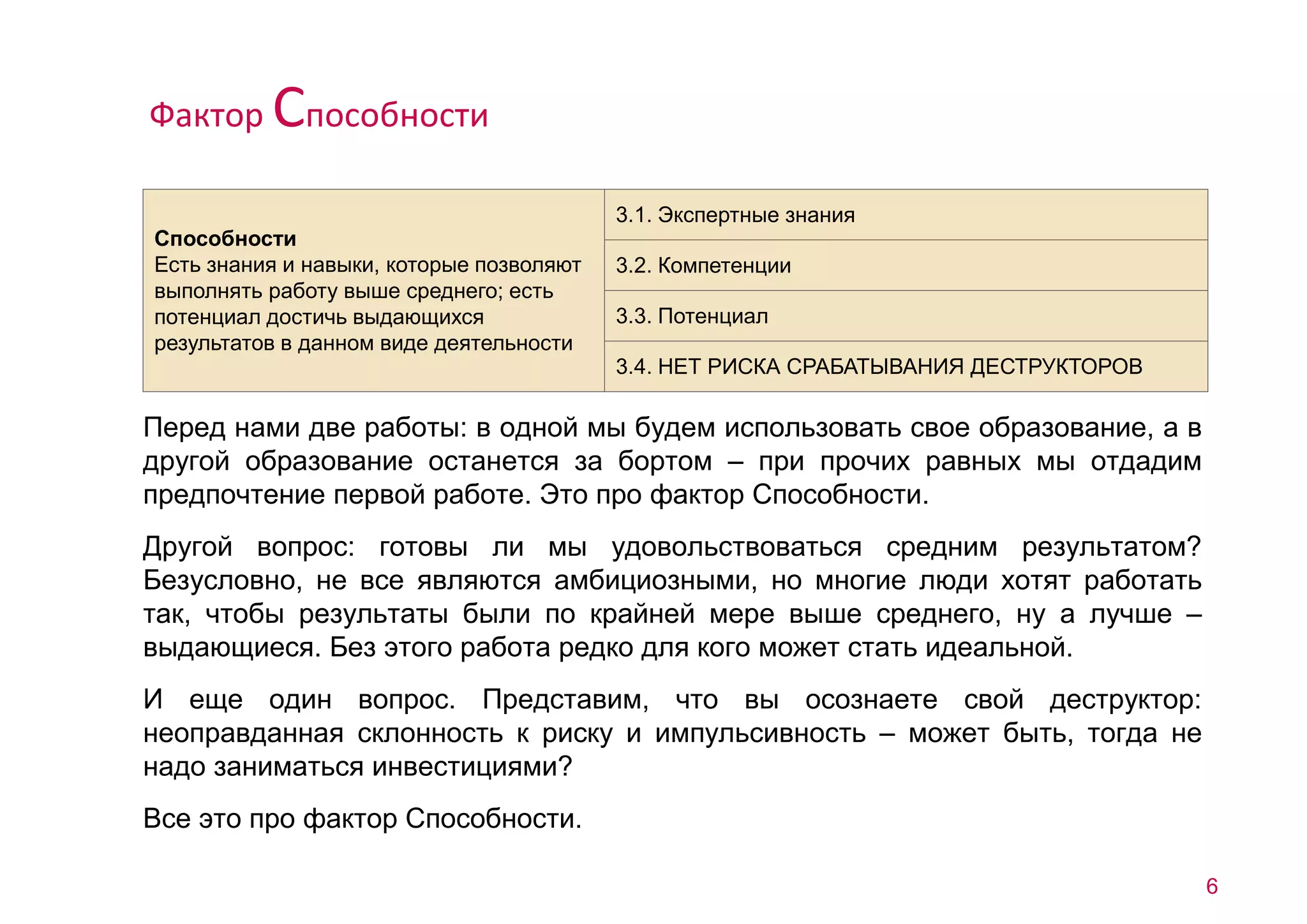 Перед нами две работы: в одной мы будем использовать свое образование, а в 
другой образование останется за бортом – при прочих равных мы отдадим 
предпочтение первой работе. Это про фактор Способности. 
Другой вопрос: готовы ли мы удовольствоваться средним результатом? 
Безусловно, не все являются амбициозными, но многие люди хотят работать 
так, чтобы результаты были по крайней мере выше среднего, ну а лучше – 
выдающиеся. Без этого работа редко для кого может стать идеальной. 
И еще один вопрос. Представим, что вы осознаете свой деструктор: 
неоправданная склонность к риску и импульсивность – может быть, тогда не 
надо заниматься инвестициями? 
Все это про фактор Способности. 
6 
Способности 
Есть знания и навыки, которые позволяют 
выполнять работу выше среднего; есть 
потенциал достичь выдающихся 
результатов в данном виде деятельности 
3.1. Экспертные знания 
3.2. Компетенции 
3.3. Потенциал 
3.4. НЕТ РИСКА СРАБАТЫВАНИЯ ДЕСТРУКТОРОВ 
Фактор Способности 
 