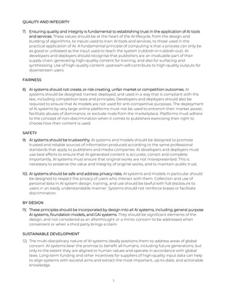 QUALITY AND INTEGRITY
7) Ensuring quality and integrity is fundamental to establishing trust in the application of AI tools
and services. These values should be at the heart of the AI lifecycle, from the design and
building of algorithms, to inputs used to train AI tools and services, to those used in the
practical application of AI. A fundamental principle of computing is that a process can only be
as good or unbiased as the input used to teach the system (rubbish-in-rubbish-out). AI
developers and deployers should recognise that publishers are an invaluable part of their
supply chain, generating high-quality content for training, and also for surfacing and
synthesising. Use of high-quality content upstream will contribute to high-quality outputs for
downstream users.
FAIRNESS
8) AI systems should not create, or risk creating, unfair market or competition outcomes. AI
systems should be designed, trained, deployed, and used in a way that is compliant with the
law, including competition laws and principles. Developers and deployers should also be
required to ensure that AI models are not used for anti-competitive purposes. The deployment
of AI systems by very large online platforms must not be used to entrench their market power,
facilitate abuses of dominance, or exclude rivals from the marketplace. Platforms must adhere
to the concept of non-discrimination when it comes to publishers exercising their right to
choose how their content is used.
SAFETY
9) AI systems should be trustworthy. AI systems and models should be designed to promote
trusted and reliable sources of information produced according to the same professional
standards that apply to publishers and media companies. AI developers and deployers must
use best efforts to ensure that AI generated content is accurate, correct and complete.
Importantly, AI systems must ensure that original works are not misrepresented. This is
necessary to preserve the value and integrity of original works, and to maintain public trust.
10) AI systems should be safe and address privacy risks. AI systems and models in particular should
be designed to respect the privacy of users who interact with them. Collection and use of
personal data in AI system design, training, and use should be lawful with full disclosure to
users in an easily understandable manner. Systems should not reinforce biases or facilitate
discrimination.
BY DESIGN
11) These principles should be incorporated by design into all AI systems, including general purpose
AI systems, foundation models, and GAI systems. They should be significant elements of the
design, and not considered as an afterthought or a minor concern to be addressed when
convenient or when a third party brings a claim.
SUSTAINABLE DEVELOPMENT
12) The multi-disciplinary nature of AI systems ideally positions them to address areas of global
concern. AI systems bear the promise to benefit all humans, including future generations, but
only to the extent they are aligned to human values and operate in accordance with global
laws. Long-term funding and other incentives for suppliers of high-quality input data can help
to align systems with societal aims and extract the most important, up-to-date, and actionable
knowledge.
3
 