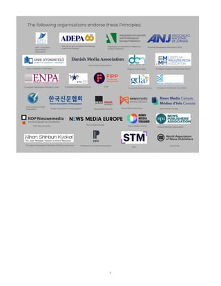 4
The following organisations endorse these Principles:
AMI – Colombian
News Media
Association
Grupo de Diarios América
Brazilian Newspaper Association (ANJ)
FIPP
Asociación de Entidades Periodísticas
Argentinas (Adepa)
Professional Publishers Association
The Japan Newspaper Publishers & Editors Association WAN-IFRA
Association of Learned & Professional
Society Publishers
Digital Content Next
European Publishers Council
European Newspaper Publishers’ Assn Hungarian Publishers’ Association
Inter American Press
Association News/Media Alliance News Media Association
News Publishers’ Association
News Media Europe
Korean Association of Newspapers News Media Canada
European Magazine Media Association
News Media Finland
NDP Nieuwsmedia
Danish Media Association
STM
Czech Publishers’ Association
 