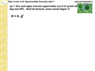 Klas 4 vwo a h5: Exponentiële formules deel 1

www.al-awwadi.nl

op 1. Een stuk algen met een oppervlakte van 8 m2 groeit elke
dag met 50% . Geef de formule, neem aantal dagen =t

N = b· gt

 