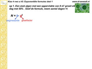 Klas 4 vwo a h5: Exponentiële formules deel 1

www.al-awwadi.nl

op 1. Een stuk algen met een oppervlakte van 8 m2 groeit elke
dag met 50% . Geef de formule, neem aantal dagen =t

N = b· gt
beginwaarde groeifactor

 