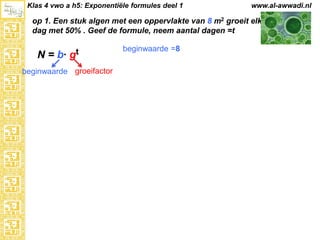 Klas 4 vwo a h5: Exponentiële formules deel 1

www.al-awwadi.nl

op 1. Een stuk algen met een oppervlakte van 8 m2 groeit elke
dag met 50% . Geef de formule, neem aantal dagen =t

N = b·

gt

beginwaarde groeifactor

beginwaarde =8

 