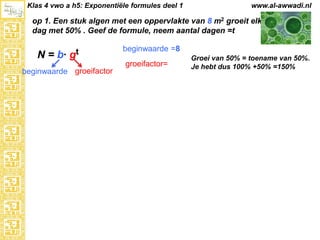 Klas 4 vwo a h5: Exponentiële formules deel 1

www.al-awwadi.nl

op 1. Een stuk algen met een oppervlakte van 8 m2 groeit elke
dag met 50% . Geef de formule, neem aantal dagen =t

N = b·

gt

beginwaarde groeifactor

beginwaarde =8
groeifactor=

Groei van 50% = toename van 50%.
Je hebt dus 100% +50% =150%

 