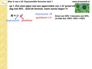 Klas 4 vwo a h5: Exponentiële formules deel 1

www.al-awwadi.nl

op 1. Een stuk algen met een oppervlakte van 8 m2 groeit elke
dag met 50% . Geef de formule, neem aantal dagen =t

N = b·

gt

beginwaarde groeifactor

beginwaarde =8
groeifactor=1,5

Groei van 50% = toename van 50%.
Je hebt dus 100% +50% =150%

 