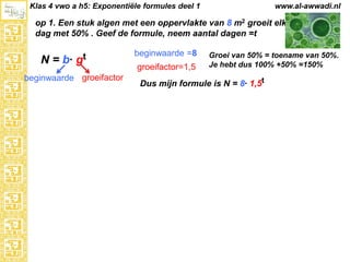 Klas 4 vwo a h5: Exponentiële formules deel 1

www.al-awwadi.nl

op 1. Een stuk algen met een oppervlakte van 8 m2 groeit elke
dag met 50% . Geef de formule, neem aantal dagen =t

N = b·

gt

beginwaarde groeifactor

beginwaarde =8
groeifactor=1,5

Groei van 50% = toename van 50%.
Je hebt dus 100% +50% =150%

Dus mijn formule is N = 8· 1,5t

 
