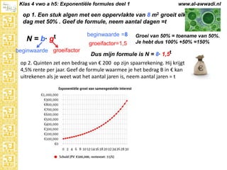 Klas 4 vwo a h5: Exponentiële formules deel 1

www.al-awwadi.nl

op 1. Een stuk algen met een oppervlakte van 8 m2 groeit elke
dag met 50% . Geef de formule, neem aantal dagen =t

N = b·

gt

beginwaarde groeifactor

beginwaarde =8
groeifactor=1,5

Groei van 50% = toename van 50%.
Je hebt dus 100% +50% =150%

Dus mijn formule is N = 8· 1,5t

op 2. Quinten zet een bedrag van € 200 op zijn spaarrekening. Hij krijgt
4,5% rente per jaar. Geef de formule waarmee je het bedrag B in € kan
uitrekenen als je weet wat het aantal jaren is, neem aantal jaren = t

 
