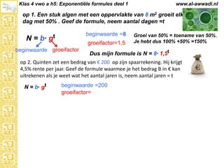 Klas 4 vwo a h5: Exponentiële formules deel 1

www.al-awwadi.nl

op 1. Een stuk algen met een oppervlakte van 8 m2 groeit elke
dag met 50% . Geef de formule, neem aantal dagen =t

N = b·

beginwaarde =8

gt

groeifactor=1,5

beginwaarde groeifactor

Groei van 50% = toename van 50%.
Je hebt dus 100% +50% =150%

Dus mijn formule is N = 8· 1,5t

op 2. Quinten zet een bedrag van € 200 op zijn spaarrekening. Hij krijgt
4,5% rente per jaar. Geef de formule waarmee je het bedrag B in € kan
uitrekenen als je weet wat het aantal jaren is, neem aantal jaren = t
N = b· gt

beginwaarde =200
groeifactor=

 