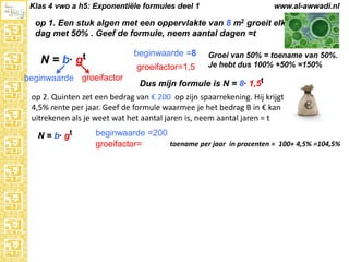 Klas 4 vwo a h5: Exponentiële formules deel 1

www.al-awwadi.nl

op 1. Een stuk algen met een oppervlakte van 8 m2 groeit elke
dag met 50% . Geef de formule, neem aantal dagen =t

N = b·

beginwaarde =8

gt

groeifactor=1,5

beginwaarde groeifactor

Groei van 50% = toename van 50%.
Je hebt dus 100% +50% =150%

Dus mijn formule is N = 8· 1,5t

op 2. Quinten zet een bedrag van € 200 op zijn spaarrekening. Hij krijgt
4,5% rente per jaar. Geef de formule waarmee je het bedrag B in € kan
uitrekenen als je weet wat het aantal jaren is, neem aantal jaren = t
N = b· gt

beginwaarde =200
toename per jaar in procenten = 100+ 4,5% =104,5%
groeifactor=

 