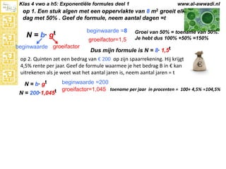 Klas 4 vwo a h5: Exponentiële formules deel 1

www.al-awwadi.nl

op 1. Een stuk algen met een oppervlakte van 8 m2 groeit elke
dag met 50% . Geef de formule, neem aantal dagen =t

N = b· gt
beginwaarde groeifactor

beginwaarde =8
groeifactor=1,5

Groei van 50% = toename van 50%.
Je hebt dus 100% +50% =150%

Dus mijn formule is N = 8· 1,5t

op 2. Quinten zet een bedrag van € 200 op zijn spaarrekening. Hij krijgt
4,5% rente per jaar. Geef de formule waarmee je het bedrag B in € kan
uitrekenen als je weet wat het aantal jaren is, neem aantal jaren = t
beginwaarde =200
groeifactor=1,045 toename per jaar in procenten = 100+ 4,5% =104,5%
N = 200·1,045t
N = b· gt

 
