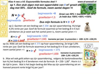 Klas 4 vwo a h5: Exponentiële formules deel 1

www.al-awwadi.nl

op 1. Een stuk algen met een oppervlakte van 8 m2 groeit elke
dag met 50% . Geef de formule, neem aantal dagen =t

N = b· gt
beginwaarde groeifactor

beginwaarde =8
groeifactor=1,5

Groei van 50% = toename van 50%.
Je hebt dus 100% +50% =150%

Dus mijn formule is N = 8· 1,5t

op 2. Quinten zet een bedrag van € 200 op zijn spaarrekening. Hij krijgt
4,5% rente per jaar. Geef de formule waarmee je het bedrag B in € kan
uitrekenen als je weet wat het aantal jaren is, neem aantal jaren = t
beginwaarde =200
groeifactor=1,045 toename per jaar in procenten = 100+ 4,5% =104,5%
N = 200·1,045t
op 3a. Nikki zet een bedrag van € 375 op haar spaarrekening. Ze krijgt 5,9%
rente per jaar. Geef de formule waarmee je het bedrag B in € kan uitrekenen,
neem aantal jaren = t N = b· gt beginwaarde = 375
N = b· gt

groeifactor=1,059 toename in procenten =
100+ 5,9% =105,5%

b . Max wil ook geld zetten op zijn spaarrekening, volgens de bankmedewerker
kan hij het bedrag B in € berekenen met de formule B = 230· 1,06t . Hierin is t
de tijd in jaren. Wat is het begin bedrag dat Max op zijn spaarrekening zet en
hoeveel procent rente krijgt hij per jaar?

 