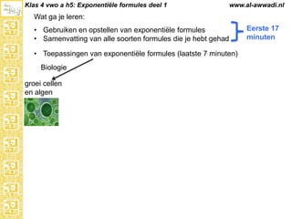 Klas 4 vwo a h5: Exponentiële formules deel 1

www.al-awwadi.nl

Wat ga je leren:
• Gebruiken en opstellen van exponentiële formules
• Samenvatting van alle soorten formules die je hebt gehad

• Toepassingen van exponentiële formules (laatste 7 minuten)
Biologie
groei cellen
en algen

Eerste 17
minuten

 