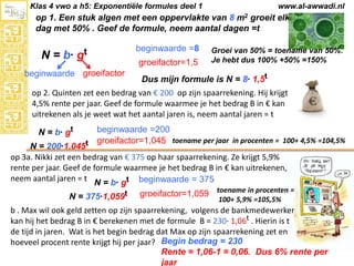 Klas 4 vwo a h5: Exponentiële formules deel 1

www.al-awwadi.nl

op 1. Een stuk algen met een oppervlakte van 8 m2 groeit elke
dag met 50% . Geef de formule, neem aantal dagen =t

N = b· gt
beginwaarde groeifactor

beginwaarde =8
groeifactor=1,5

Groei van 50% = toename van 50%.
Je hebt dus 100% +50% =150%

Dus mijn formule is N = 8· 1,5t

op 2. Quinten zet een bedrag van € 200 op zijn spaarrekening. Hij krijgt
4,5% rente per jaar. Geef de formule waarmee je het bedrag B in € kan
uitrekenen als je weet wat het aantal jaren is, neem aantal jaren = t
beginwaarde =200
groeifactor=1,045 toename per jaar in procenten = 100+ 4,5% =104,5%
N = 200·1,045t
op 3a. Nikki zet een bedrag van € 375 op haar spaarrekening. Ze krijgt 5,9%
rente per jaar. Geef de formule waarmee je het bedrag B in € kan uitrekenen,
neem aantal jaren = t N = b· gt beginwaarde = 375
N = b· gt

N = 375·1,059t

groeifactor=1,059 toename in procenten =
100+ 5,9% =105,5%

b . Max wil ook geld zetten op zijn spaarrekening, volgens de bankmedewerker
kan hij het bedrag B in € berekenen met de formule B = 230· 1,06t . Hierin is t
de tijd in jaren. Wat is het begin bedrag dat Max op zijn spaarrekening zet en
hoeveel procent rente krijgt hij per jaar? Begin bedrag = 230
Rente = 1,06-1 = 0,06. Dus 6% rente per
jaar

 
