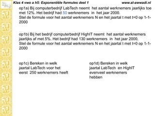 Klas 4 vwo a h5: Exponentiële formules deel 1

www.al-awwadi.nl

op1a) Bij computerbedrijf LabTech neemt het aantal werknemers jaarlijks toe
met 12%. Het bedrijf had 50 werknemers in het jaar 2000.
Stel de formule voor het aantal werknemers N en het jaartal t met t=0 op 1-12000
op1b) Bij het bedrijf computerbedrijf HighIT neemt het aantal werknemers
jaarlijks af met 5%. Het bedrijf had 130 werknemers in het jaar 2000.
Stel de formule voor het aantal werknemers N en het jaartal t met t=0 op 1-12000

op1c) Bereken in welk
jaartal LabTech voor het
eerst 250 werknemers heeft

op1d) Bereken in welk
jaartal LabTech en HighIT
evenveel werknemers
hebben

 