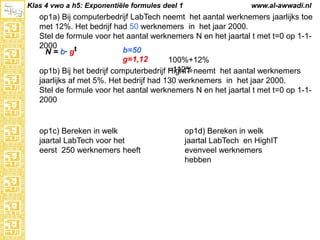Klas 4 vwo a h5: Exponentiële formules deel 1

www.al-awwadi.nl

op1a) Bij computerbedrijf LabTech neemt het aantal werknemers jaarlijks toe met
12%. Het bedrijf had 50 werknemers in het jaar 2000.
Stel de formule voor het aantal werknemers N en het jaartal t met t=0 op 1-12000
b=50
N = b· gt
g=1,12
100%+12% =112%
op1b) Bij het bedrijf computerbedrijf HighIT neemt het aantal werknemers
jaarlijks af met 5%. Het bedrijf had 130 werknemers in het jaar 2000.
Stel de formule voor het aantal werknemers N en het jaartal t met t=0 op 1-12000

op1c) Bereken in welk
jaartal LabTech voor het
eerst 250 werknemers heeft

op1d) Bereken in welk
jaartal LabTech en HighIT
evenveel werknemers
hebben

 