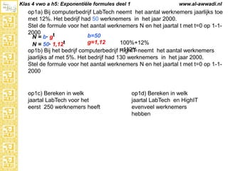 Klas 4 vwo a h5: Exponentiële formules deel 1

www.al-awwadi.nl

op1a) Bij computerbedrijf LabTech neemt het aantal werknemers jaarlijks toe met
12%. Het bedrijf had 50 werknemers in het jaar 2000.
Stel de formule voor het aantal werknemers N en het jaartal t met t=0 op 1-12000
b=50
N = b· gt
g=1,12
100%+12% =112%
N = 50· 1,12t
op1b) Bij het bedrijf computerbedrijf HighIT neemt het aantal werknemers
jaarlijks af met 5%. Het bedrijf had 130 werknemers in het jaar 2000.
Stel de formule voor het aantal werknemers N en het jaartal t met t=0 op 1-12000

op1c) Bereken in welk
jaartal LabTech voor het
eerst 250 werknemers heeft

op1d) Bereken in welk
jaartal LabTech en HighIT
evenveel werknemers
hebben

 