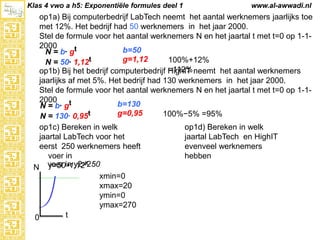 Klas 4 vwo a h5: Exponentiële formules deel 1

www.al-awwadi.nl

op1a) Bij computerbedrijf LabTech neemt het aantal werknemers jaarlijks toe met
12%. Het bedrijf had 50 werknemers in het jaar 2000.
Stel de formule voor het aantal werknemers N en het jaartal t met t=0 op 1-12000
b=50
N = b· gt
g=1,12
100%+12% =112%
N = 50· 1,12t
op1b) Bij het bedrijf computerbedrijf HighIT neemt het aantal werknemers jaarlijks
af met 5%. Het bedrijf had 130 werknemers in het jaar 2000.
Stel de formule voor het aantal werknemers N en het jaartal t met t=0 op 1-12000
b=130
N = b· gt
g=0,95
100%−5% =95%
N = 130· 0,95t
op1c) Bereken in welk
op1d) Bereken in welk
jaartal LabTech voor het
jaartal LabTech en HighIT
eerst 250 werknemers heeft
evenveel werknemers
voer in
hebben
x
y=501,12
N voer in y2=250
xmin=0
xmax=20
ymin=0
ymax=270
t
0

 