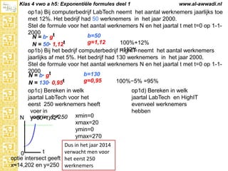 Klas 4 vwo a h5: Exponentiële formules deel 1

www.al-awwadi.nl

op1a) Bij computerbedrijf LabTech neemt het aantal werknemers jaarlijks toe met
12%. Het bedrijf had 50 werknemers in het jaar 2000.
Stel de formule voor het aantal werknemers N en het jaartal t met t=0 op 1-12000
b=50
N = b· gt
g=1,12
100%+12% =112%
N = 50· 1,12t
op1b) Bij het bedrijf computerbedrijf HighIT neemt het aantal werknemers jaarlijks
af met 5%. Het bedrijf had 130 werknemers in het jaar 2000.
Stel de formule voor het aantal werknemers N en het jaartal t met t=0 op 1-12000
b=130
N = b· gt
g=0,95
100%−5% =95%
N = 130· 0,95t
op1c) Bereken in welk
op1d) Bereken in welk
jaartal LabTech voor het
jaartal LabTech en HighIT
eerst 250 werknemers heeft
evenveel werknemers
voer in
hebben
x
xmin=0
N voer in y2=250
y=501,12
xmax=20
ymin=0
ymax=270

Dus in het jaar 2014
t
verwacht men voor
0
optie intersect geeft het eerst 250
x≈14,202 en y=250 werknemers

 